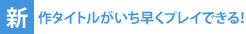 新作タイトルがいち早くプレイできる